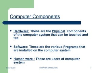 Computer Components

           Hardware: These are the Physical components
            of the computer system that can be touched and
            felt.

           Software: These are the various Programs that
            are installed on the computer system

           Human ware : These are users of computer
            system
October 8, 2012             COMPUTER APPRECIATION            7
 