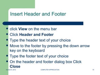 Insert Header and Footer

 clickView on the menu bar
 Click Header and Footer
 Type the header text of your choice
 Move to the footer by pressing the down arrow
  key on the keyboard
 Type the footer text of your choice
 On the header and footer dialog box Click
  Close
October 8, 2012    COMPUTER APPRECIATION          70
 