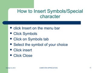 How to Insert Symbols/Special
                            character

       clickInsert on the menu bar
       Click Symbols
       Click on Symbols tab
       Select the symbol of your choice
       Click insert
       Click Close



October 8, 2012            COMPUTER APPRECIATION   71
 