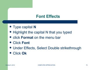 Font Effects

       Type  capital N
       Highlight the capital N that you typed
       click Format on the menu bar
       Click Font
       Under Effects, Select Double strikethrough
       Click Ok



October 8, 2012        COMPUTER APPRECIATION         73
 