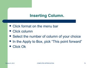 Inserting Column.

       Click format on the menu bar
       Click column
       Select the number of column of your choice
       In the Apply to Box, pick “This point forward”
       Click Ok




October 8, 2012         COMPUTER APPRECIATION            74
 
