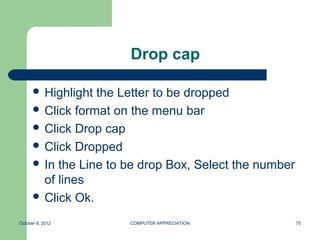 Drop cap

       Highlight the Letter to be dropped
       Click format on the menu bar
       Click Drop cap
       Click Dropped
       In the Line to be drop Box, Select the number
        of lines
       Click Ok.

October 8, 2012        COMPUTER APPRECIATION            75
 