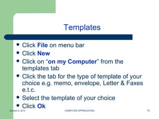 Templates

       Click  File on menu bar
       Click New
       Click on “on my Computer” from the
        templates tab
       Click the tab for the type of template of your
        choice e.g. memo, envelope, Letter & Faxes
        e.t.c.
       Select the template of your choice
       Click Ok
October 8, 2012         COMPUTER APPRECIATION            76
 