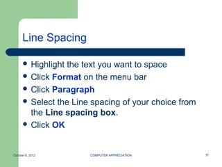 Line Spacing

       Highlightthe text you want to space
       Click Format on the menu bar
       Click Paragraph
       Select the Line spacing of your choice from
        the Line spacing box.
       Click OK



October 8, 2012        COMPUTER APPRECIATION          77
 
