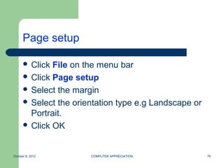 Page setup

       Click File on the menu bar
       Click Page setup
       Select the margin
       Select the orientation type e.g Landscape or
        Portrait.
       Click OK



October 8, 2012        COMPUTER APPRECIATION           78
 