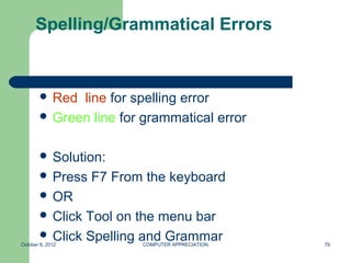 Spelling/Grammatical Errors


        Red line for spelling error
        Green line for grammatical error


        Solution:
        Press    F7 From the keyboard
        OR
        Click Tool on the menu bar
        Click Spelling and Grammar
October 8, 2012          COMPUTER APPRECIATION   79
 