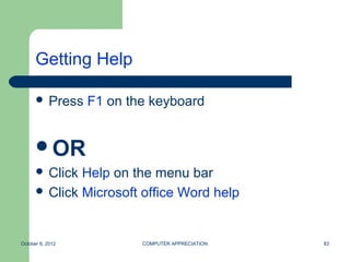 Getting Help

       Press     F1 on the keyboard


      OR
       Click Help on the menu bar
       Click Microsoft office Word help



October 8, 2012           COMPUTER APPRECIATION   83
 