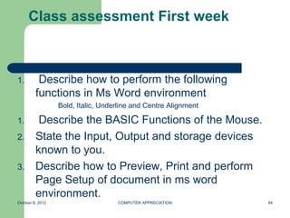 Class assessment First week



1.        Describe how to perform the following
         functions in Ms Word environment
                  Bold, Italic, Underline and Centre Alignment

1.        Describe the BASIC Functions of the Mouse.
2.       State the Input, Output and storage devices
         known to you.
3.       Describe how to Preview, Print and perform
         Page Setup of document in ms word
         environment.
October 8, 2012                     COMPUTER APPRECIATION        84
 