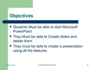 Objectives

       Students   Must be able to start Microsoft
        PowerPoint
       They Must be able to Create slides and
        delete them
       They must be able to create a presentation
        using all the features


October 8, 2012        COMPUTER APPRECIATION         86
 