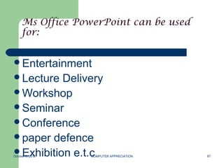 Ms Office PowerPoint can be used
     for:


Entertainment
Lecture  Delivery
Workshop
Seminar
Conference
paper defence
Exhibition e.t.c
October 8, 2012   COMPUTER APPRECIATION   87
 