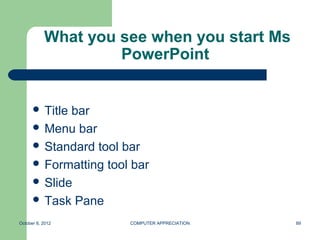 What you see when you start Ms
                    PowerPoint


       Titlebar
       Menu bar
       Standard tool bar
       Formatting tool bar
       Slide
       Task Pane

October 8, 2012        COMPUTER APPRECIATION   89
 