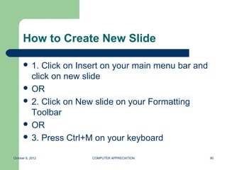 How to Create New Slide

       1. Click on Insert on your main menu bar and
        click on new slide
       OR
       2. Click on New slide on your Formatting
        Toolbar
       OR
       3. Press Ctrl+M on your keyboard


October 8, 2012        COMPUTER APPRECIATION           90
 