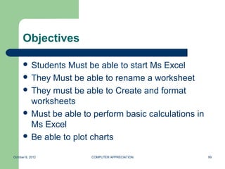Objectives

       Students  Must be able to start Ms Excel
       They Must be able to rename a worksheet
       They must be able to Create and format
        worksheets
       Must be able to perform basic calculations in
        Ms Excel
       Be able to plot charts


October 8, 2012        COMPUTER APPRECIATION            99
 