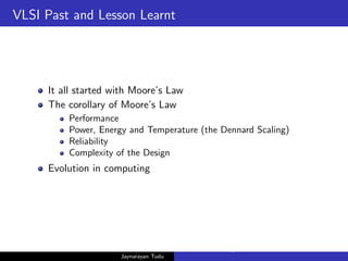 VLSI Past and Lesson Learnt
It all started with Moore’s Law
The corollary of Moore’s Law
Performance
Power, Energy and Temperature (the Dennard Scaling)
Reliability
Complexity of the Design
Evolution in computing
Jaynarayan Tudu
What Next in Computer Architecture: Problems and Research D
 