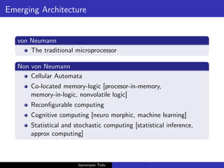 Emerging Architecture
von Neumann
The traditional microprocessor
Non von Neumann
Cellular Automata
Co-located memory-logic [procesor-in-memory,
memory-in-logic, nonvolatile logic]
Reconfigurable computing
Cognitive computing [neuro morphic, machine learning]
Statistical and stochastic computing [statistical inference,
approx computing]
Jaynarayan Tudu
What Next in Computer Architecture: Problems and Research D
 