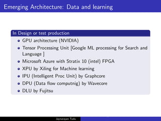 Emerging Architecture: Data and learning
In Design or test production
GPU architecture (NVIDIA)
Tensor Processing Unit [Google ML processing for Search and
Language ]
Microsoft Azure with Stratix 10 (intel) FPGA
XPU by Xiling for Machine learning
IPU (Intelligent Proc Unit) by Graphcore
DPU (Data flow computnig) by Wavecore
DLU by Fujitsu
Jaynarayan Tudu
What Next in Computer Architecture: Problems and Research D
 