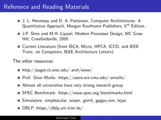 Reference and Reading Materials
J. L. Hennessy and D. A. Patterson, Computer Architectures: A
Quantitative Approach, Morgan Kaufmann Publishers, 5th
Edition.
J.P. Shen and M.H. Lipasti, Modern Processor Design, MC Graw
Hill, Crowfordsville, 2005
Current Literature (from ISCA, Micro, HPCA, ICCD, and IEEE
Trans. on Computers, IEEE Architecture Letters)
The other resources:
http://pages.cs.wisc.edu/ arch/www/
Prof. Onur Mutlu: https://users.ece.cmu.edu/ omutlu/
Almost all universities have very strong research group
SPEC Benchmark: https://www.spec.org/benchmarks.html
Simulators: simplescalar, sniper, gem5, gpgpu-sim, tejas
DBLP: https://dblp.uni-trier.de/
Jaynarayan Tudu
What Next in Computer Architecture: Problems and Research D
 