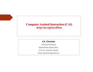 ComputerAssisted Instruction (CAI)
कं यूटर सह-अनुदेशन/अिधगम
K.K. Chauhan
(Assistant Professor)
Department of Education,
C.S.J.M. University, Kanpur
Email: aprof.kkc@gmail.com
 