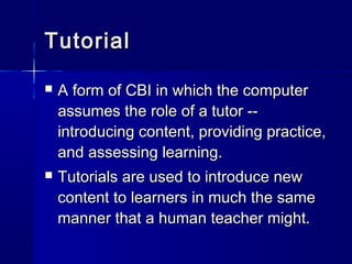 TutorialTutorial
 A form of CBI in which the computerA form of CBI in which the computer
assumes the role of a tutor --assumes the role of a tutor --
introducing content, providing practice,introducing content, providing practice,
and assessing learning.and assessing learning.
 Tutorials are used to introduce newTutorials are used to introduce new
content to learners in much the samecontent to learners in much the same
manner that a human teacher might.manner that a human teacher might.
 