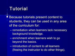 TutorialTutorial
 Because tutorials present content toBecause tutorials present content to
students, they can be used in any areastudents, they can be used in any area
of the curriculum for:of the curriculum for:
– remediation when learners lack necessaryremediation when learners lack necessary
background knowledge.background knowledge.
– enrichment when learners wish to goenrichment when learners wish to go
beyond the basics.beyond the basics.
– introduction of content to all learnersintroduction of content to all learners
(freeing the instructor to do other things).(freeing the instructor to do other things).
 