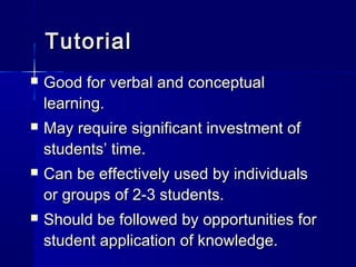 TutorialTutorial
 Good for verbal and conceptualGood for verbal and conceptual
learning.learning.
 May require significant investment ofMay require significant investment of
students’ time.students’ time.
 Can be effectively used by individualsCan be effectively used by individuals
or groups of 2-3 students.or groups of 2-3 students.
 Should be followed by opportunities forShould be followed by opportunities for
student application of knowledge.student application of knowledge.
 