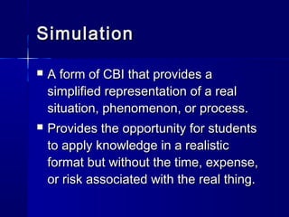 SimulationSimulation
 A form of CBI that provides aA form of CBI that provides a
simplified representation of a realsimplified representation of a real
situation, phenomenon, or process.situation, phenomenon, or process.
 Provides the opportunity for studentsProvides the opportunity for students
to apply knowledge in a realisticto apply knowledge in a realistic
format but without the time, expense,format but without the time, expense,
or risk associated with the real thing.or risk associated with the real thing.
 