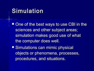 SimulationSimulation
 One of the best ways to use CBI in theOne of the best ways to use CBI in the
sciences and other subject areas;sciences and other subject areas;
simulation makes good use of whatsimulation makes good use of what
the computer does well.the computer does well.
 Simulations can mimic physicalSimulations can mimic physical
objects or phenomena, processes,objects or phenomena, processes,
procedures, and situations.procedures, and situations.
 