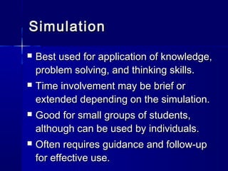 SimulationSimulation
 Best used for application of knowledge,Best used for application of knowledge,
problem solving, and thinking skills.problem solving, and thinking skills.
 Time involvement may be brief orTime involvement may be brief or
extended depending on the simulation.extended depending on the simulation.
 Good for small groups of students,Good for small groups of students,
although can be used by individuals.although can be used by individuals.
 Often requires guidance and follow-upOften requires guidance and follow-up
for effective use.for effective use.
 