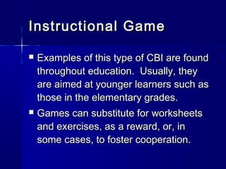 Instructional GameInstructional Game
 Examples of this type of CBI are foundExamples of this type of CBI are found
throughout education. Usually, theythroughout education. Usually, they
are aimed at younger learners such asare aimed at younger learners such as
those in the elementary grades.those in the elementary grades.
 Games can substitute for worksheetsGames can substitute for worksheets
and exercises, as a reward, or, inand exercises, as a reward, or, in
some cases, to foster cooperation.some cases, to foster cooperation.
 