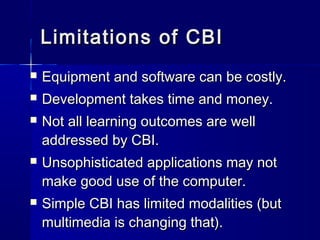 Limitations of CBILimitations of CBI
 Equipment and software can be costly.Equipment and software can be costly.
 Development takes time and money.Development takes time and money.
 Not all learning outcomes are wellNot all learning outcomes are well
addressed by CBI.addressed by CBI.
 Unsophisticated applications may notUnsophisticated applications may not
make good use of the computer.make good use of the computer.
 Simple CBI has limited modalities (butSimple CBI has limited modalities (but
multimedia is changing that).multimedia is changing that).
 