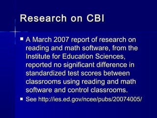 Research on CBIResearch on CBI
 A March 2007 report of research onA March 2007 report of research on
reading and math software, from thereading and math software, from the
Institute for Education Sciences,Institute for Education Sciences,
reported no significant difference inreported no significant difference in
standardized test scores betweenstandardized test scores between
classrooms using reading and mathclassrooms using reading and math
software and control classrooms.software and control classrooms.
 SeeSee http://ies.ed.gov/ncee/pubs/20074005/http://ies.ed.gov/ncee/pubs/20074005/
 