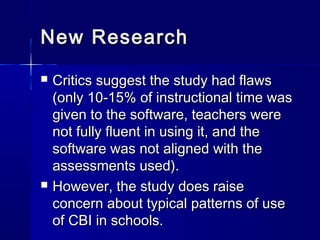 New ResearchNew Research
 Critics suggest the study had flawsCritics suggest the study had flaws
(only 10-15% of instructional time was(only 10-15% of instructional time was
given to the software, teachers weregiven to the software, teachers were
not fully fluent in using it, and thenot fully fluent in using it, and the
software was not aligned with thesoftware was not aligned with the
assessments used).assessments used).
 However, the study does raiseHowever, the study does raise
concern about typical patterns of useconcern about typical patterns of use
of CBI in schools.of CBI in schools.
 