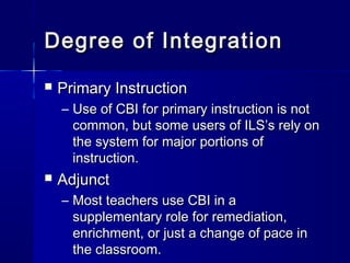 Degree of IntegrationDegree of Integration
 Primary InstructionPrimary Instruction
– Use of CBI for primary instruction is notUse of CBI for primary instruction is not
common, but some users of ILS’s rely oncommon, but some users of ILS’s rely on
the system for major portions ofthe system for major portions of
instruction.instruction.
 AdjunctAdjunct
– Most teachers use CBI in aMost teachers use CBI in a
supplementary role for remediation,supplementary role for remediation,
enrichment, or just a change of pace inenrichment, or just a change of pace in
the classroom.the classroom.
 