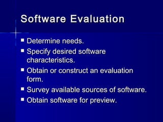 Software EvaluationSoftware Evaluation
 Determine needs.Determine needs.
 Specify desired softwareSpecify desired software
characteristics.characteristics.
 Obtain or construct an evaluationObtain or construct an evaluation
form.form.
 Survey available sources of software.Survey available sources of software.
 Obtain software for preview.Obtain software for preview.
 
