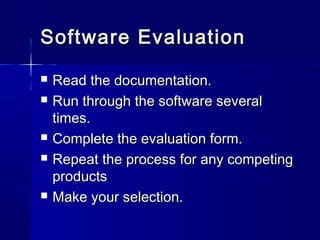 Software EvaluationSoftware Evaluation
 Read the documentation.Read the documentation.
 Run through the software severalRun through the software several
times.times.
 Complete the evaluation form.Complete the evaluation form.
 Repeat the process for any competingRepeat the process for any competing
productsproducts
 Make your selection.Make your selection.
 