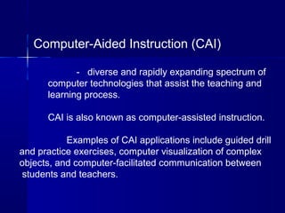 Computer-Aided Instruction (CAI)
- diverse and rapidly expanding spectrum of
computer technologies that assist the teaching and
learning process.
CAI is also known as computer-assisted instruction.
Examples of CAI applications include guided drill
and practice exercises, computer visualization of complex
objects, and computer-facilitated communication between
students and teachers.
 