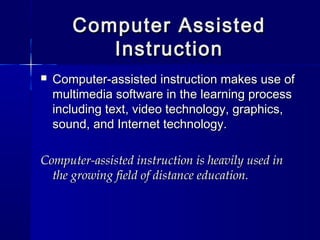 Computer AssistedComputer Assisted
InstructionInstruction
 Computer-assisted instruction makes use ofComputer-assisted instruction makes use of
multimedia software in the learning processmultimedia software in the learning process
including text, video technology, graphics,including text, video technology, graphics,
sound, and Internet technology.sound, and Internet technology.
Computer-assisted instruction is heavily used inComputer-assisted instruction is heavily used in
the growing field of distance education.the growing field of distance education.
 