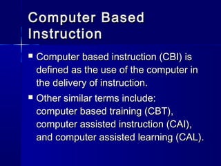 Computer BasedComputer Based
InstructionInstruction
 Computer based instruction (CBI) isComputer based instruction (CBI) is
defined as the use of the computer indefined as the use of the computer in
the delivery of instruction.the delivery of instruction.
 Other similar terms include:Other similar terms include:
computer based training (CBT),computer based training (CBT),
computer assisted instruction (CAI),computer assisted instruction (CAI),
and computer assisted learning (CAL).and computer assisted learning (CAL).
 