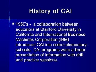 History of CAIHistory of CAI
 1950’s - a collaboration between1950’s - a collaboration between
educators at Stanford University ineducators at Stanford University in
California and International BusinessCalifornia and International Business
Machines Corporation (IBM)Machines Corporation (IBM)
introduced CAI into select elementaryintroduced CAI into select elementary
schoolsschools.. CAI programs were a linearCAI programs were a linear
presentation of information with drillpresentation of information with drill
and practice sessions.and practice sessions.
 