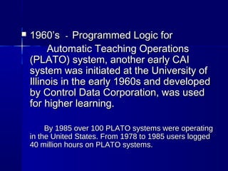  1960’s1960’s -- Programmed Logic for Programmed Logic for 
Automatic Teaching OperationsAutomatic Teaching Operations
(PLATO) system, another early CAI(PLATO) system, another early CAI
system was initiated at the University ofsystem was initiated at the University of
Illinois in the early 1960s and developedIllinois in the early 1960s and developed
by Control Data Corporation, was usedby Control Data Corporation, was used
for higher learning.for higher learning.
By 1985 over 100 PLATO systems were operatingBy 1985 over 100 PLATO systems were operating
in the United States. From 1978 to 1985 users loggedin the United States. From 1978 to 1985 users logged
40 million hours on PLATO systems.40 million hours on PLATO systems.
 
