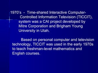 1970’s - Time-shared Interactive Computer-
Controlled Information Television (TICCIT),
system was a CAI project developed by
Mitre Corporation and Brigham Young
University in Utah.
Based on personal computer and television
technology, TICCIT was used in the early 1970s
to teach freshman-level mathematics and
English courses.
 