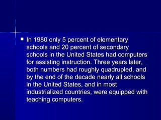  In 1980 only 5 percent of elementaryIn 1980 only 5 percent of elementary
schools and 20 percent of secondaryschools and 20 percent of secondary
schools in the United States had computersschools in the United States had computers
for assisting instruction. Three years later,for assisting instruction. Three years later,
both numbers had roughly quadrupled, andboth numbers had roughly quadrupled, and
by the end of the decade nearly all schoolsby the end of the decade nearly all schools
in the United States, and in mostin the United States, and in most
industrialized countries, were equipped withindustrialized countries, were equipped with
teaching computers.teaching computers.
 