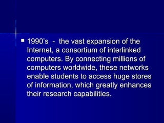  1990’s - the vast expansion of the1990’s - the vast expansion of the
Internet, a consortium of interlinkedInternet, a consortium of interlinked
computers. By connecting millions ofcomputers. By connecting millions of
computers worldwide, these networkscomputers worldwide, these networks
enable students to access huge storesenable students to access huge stores
of information, which greatly enhancesof information, which greatly enhances
their research capabilities.their research capabilities.
 