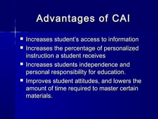 Advantages of CAIAdvantages of CAI
 Increases student’s access to informationIncreases student’s access to information
 Increases the percentage of personalizedIncreases the percentage of personalized
instruction a student receivesinstruction a student receives
 Increases students independence andIncreases students independence and
personal responsibility for education.personal responsibility for education.
 Improves student attitudes, and lowers theImproves student attitudes, and lowers the
amount of time required to master certainamount of time required to master certain
materials.materials.
 