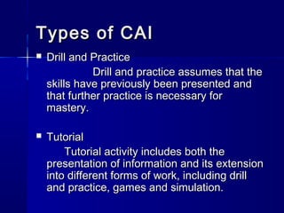 Types of CAITypes of CAI
 Drill and PracticeDrill and Practice
Drill and practice assumes that theDrill and practice assumes that the
skills have previously been presented andskills have previously been presented and
that further practice is necessary forthat further practice is necessary for
mastery.mastery.
 TutorialTutorial
Tutorial activity includes both theTutorial activity includes both the
presentation of information and its extensionpresentation of information and its extension
into different forms of work, including drillinto different forms of work, including drill
and practice, games and simulation.and practice, games and simulation.
 