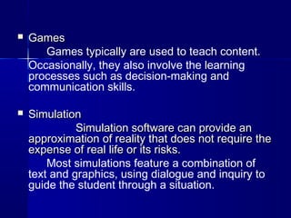  GamesGames
Games typically are used to teach content.
Occasionally, they also involve the learning
processes such as decision-making and
communication skills.
 SimulationSimulation
Simulation software can provide anSimulation software can provide an
approximation of reality that does not require theapproximation of reality that does not require the
expense of real life or its risks.expense of real life or its risks.
Most simulations feature a combination of
text and graphics, using dialogue and inquiry to
guide the student through a situation.
 