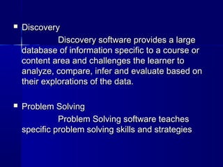  DiscoveryDiscovery
Discovery software provides a largeDiscovery software provides a large
database of information specific to a course ordatabase of information specific to a course or
content area and challenges the learner tocontent area and challenges the learner to
analyze, compare, infer and evaluate based onanalyze, compare, infer and evaluate based on
their explorations of the data.their explorations of the data.
 Problem SolvingProblem Solving
Problem Solving software teachesProblem Solving software teaches
specific problem solving skills and strategiesspecific problem solving skills and strategies
 