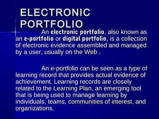 ELECTRONICELECTRONIC
PORTFOLIOPORTFOLIO
AnAn electronic portfolioelectronic portfolio, also known as, also known as
anan e-portfolioe-portfolio oror digital portfoliodigital portfolio, is a collection, is a collection
of electronic evidence assembled and managedof electronic evidence assembled and managed
by a user, usually onby a user, usually on the Webthe Web ..
An e-portfolio can be seen as a type ofAn e-portfolio can be seen as a type of
learning record that provides actual evidence oflearning record that provides actual evidence of
achievement. Learning records are closelyachievement. Learning records are closely
related to therelated to the Learning PlanLearning Plan, an emerging tool, an emerging tool
that is being used to manage learning bythat is being used to manage learning by
individuals, teams,individuals, teams, communities of interestcommunities of interest, and, and
organizations.organizations.
 