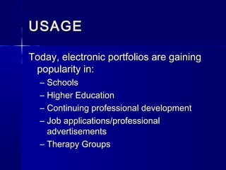 USAGEUSAGE
Today, electronic portfolios are gainingToday, electronic portfolios are gaining
popularity in:popularity in:
– SchoolsSchools
– Higher EducationHigher Education
– Continuing professional developmentContinuing professional development
– Job applications/professionalJob applications/professional
advertisementsadvertisements
– Therapy GroupsTherapy Groups
 