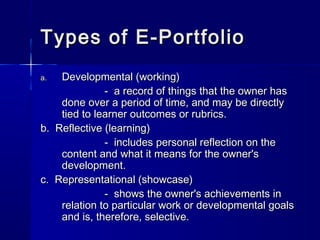 Types of E-PortfolioTypes of E-Portfolio
a.a. Developmental (working)Developmental (working)
- a record of things that the owner has- a record of things that the owner has
done over a period of time, and may be directlydone over a period of time, and may be directly
tied to learner outcomes or rubrics.tied to learner outcomes or rubrics.
b. Reflective (learning)b. Reflective (learning)
- includes personal reflection on the- includes personal reflection on the
content and what it means for the owner'scontent and what it means for the owner's
development.development.
c. Representational (showcase)c. Representational (showcase)
- shows the owner's achievements in- shows the owner's achievements in
relation to particular work or developmental goalsrelation to particular work or developmental goals
and is, therefore, selective.and is, therefore, selective.
 